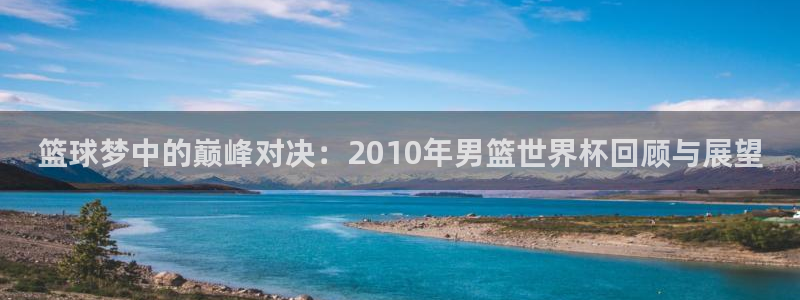 2026世界杯预选赛:篮球梦中的巅峰对决:2010年男篮世界杯回顾与展望